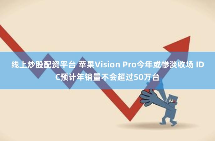 线上炒股配资平台 苹果Vision Pro今年或惨淡收场 IDC预计年销量不会超过50万台