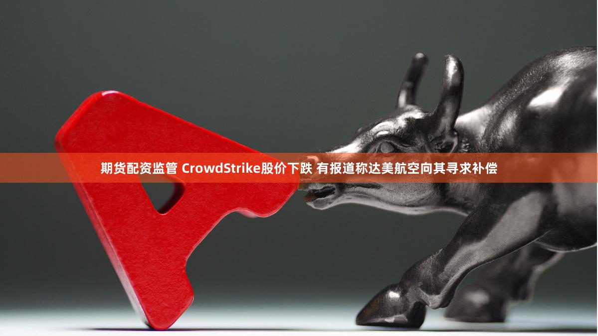 期货配资监管 CrowdStrike股价下跌 有报道称达美航空向其寻求补偿