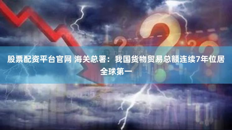 股票配资平台官网 海关总署：我国货物贸易总额连续7年位居全球第一