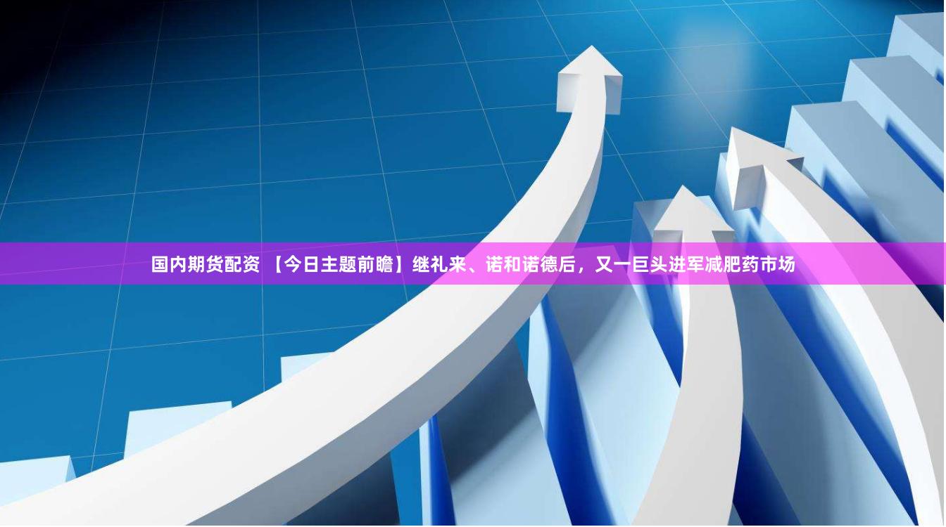 国内期货配资 【今日主题前瞻】继礼来、诺和诺德后，又一巨头进军减肥药市场