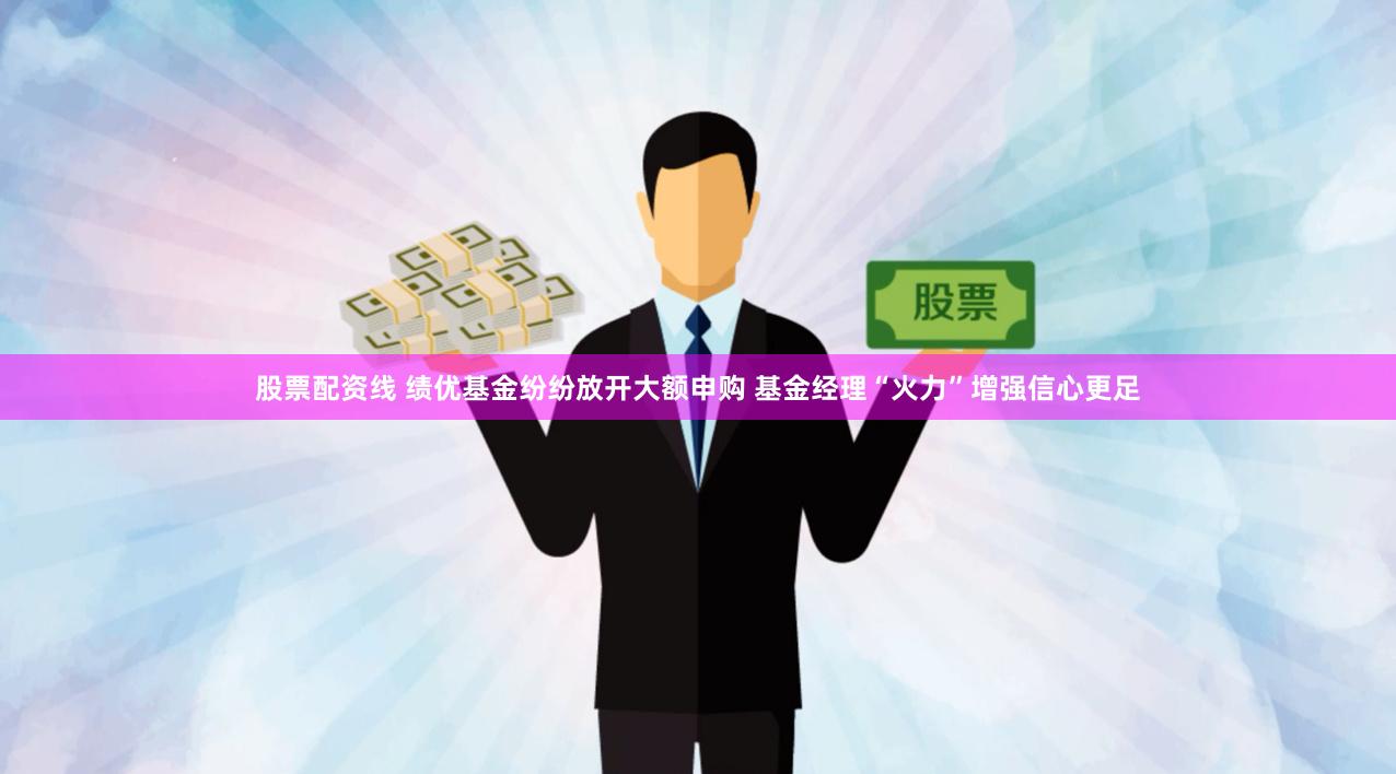 股票配资线 绩优基金纷纷放开大额申购 基金经理“火力”增强信心更足