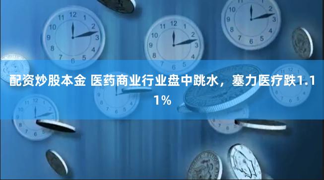 配资炒股本金 医药商业行业盘中跳水，塞力医疗跌1.11%