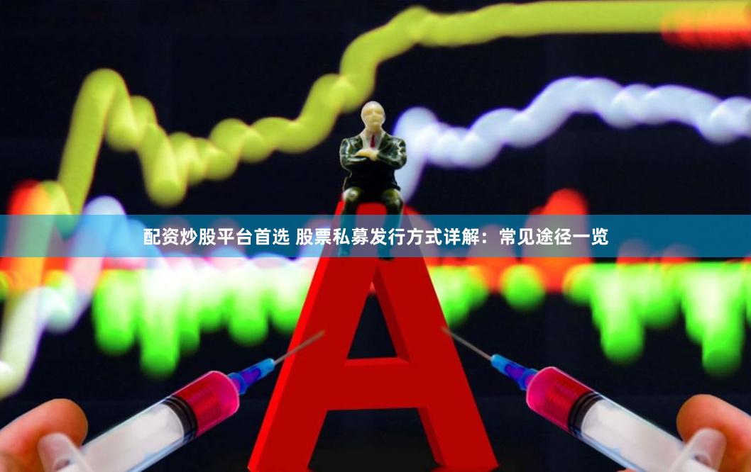 配资炒股平台首选 股票私募发行方式详解：常见途径一览