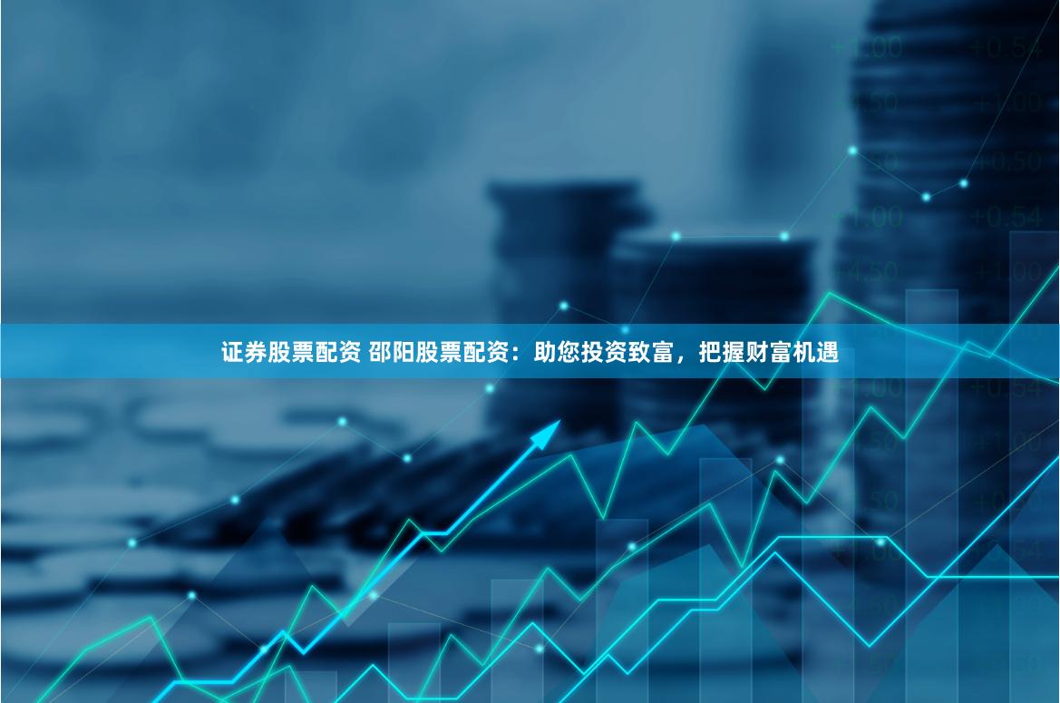 证券股票配资 邵阳股票配资：助您投资致富，把握财富机遇