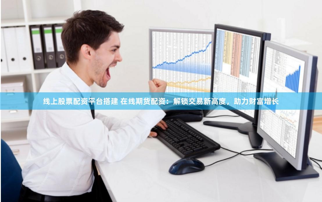 线上股票配资平台搭建 在线期货配资：解锁交易新高度，助力财富增长