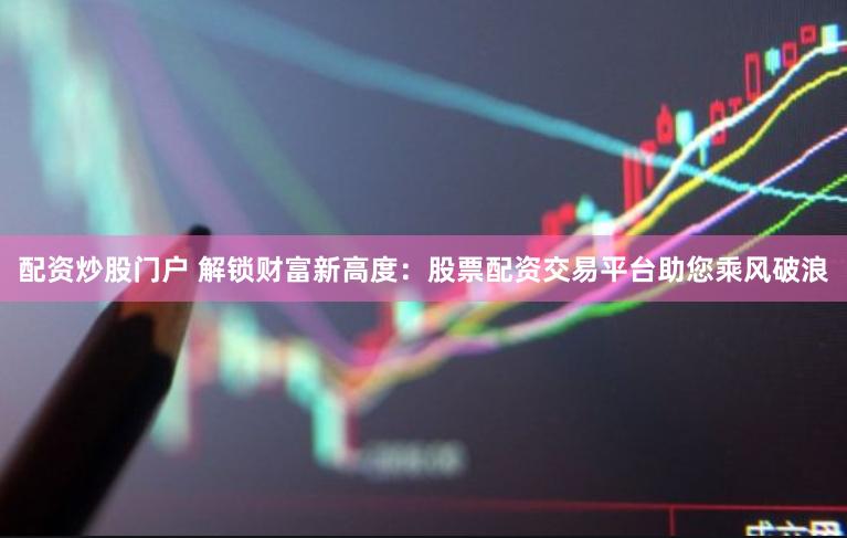 配资炒股门户 解锁财富新高度：股票配资交易平台助您乘风破浪