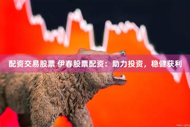 配资交易股票 伊春股票配资：助力投资，稳健获利