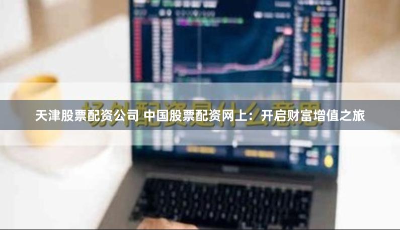 天津股票配资公司 中国股票配资网上：开启财富增值之旅