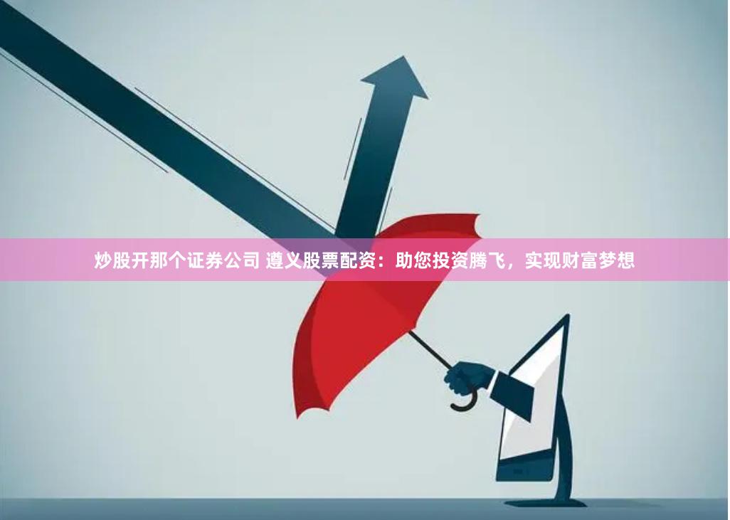 炒股开那个证券公司 遵义股票配资：助您投资腾飞，实现财富梦想