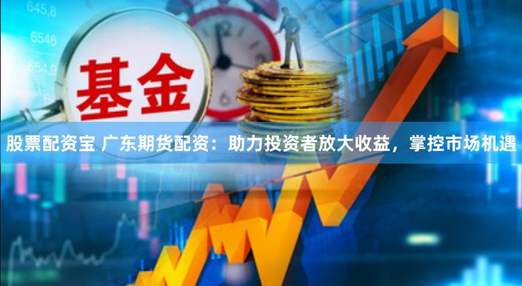 股票配资宝 广东期货配资：助力投资者放大收益，掌控市场机遇